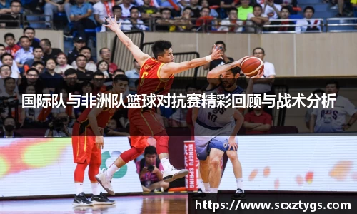 国际队与非洲队篮球对抗赛精彩回顾与战术分析